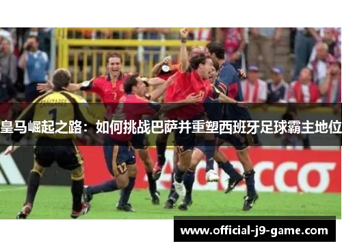 皇马崛起之路：如何挑战巴萨并重塑西班牙足球霸主地位