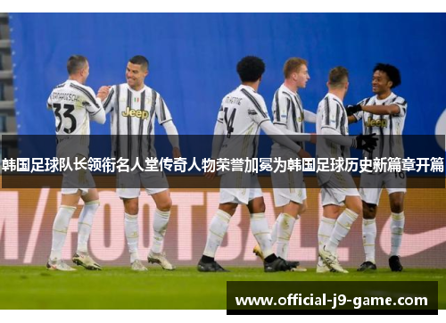 韩国足球队长领衔名人堂传奇人物荣誉加冕为韩国足球历史新篇章开篇