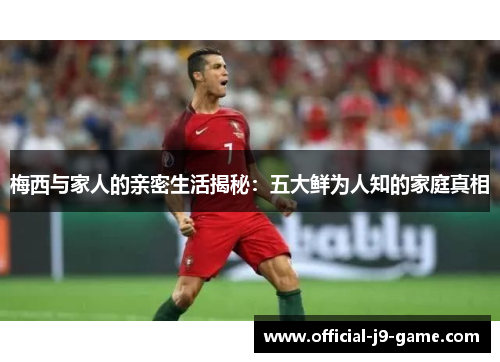 梅西与家人的亲密生活揭秘：五大鲜为人知的家庭真相