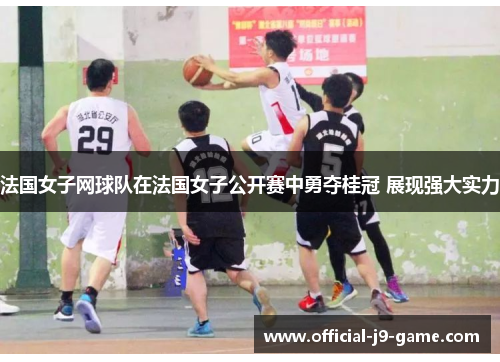 法国女子网球队在法国女子公开赛中勇夺桂冠 展现强大实力