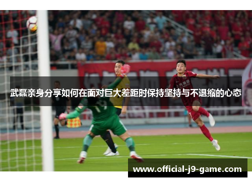 武磊亲身分享如何在面对巨大差距时保持坚持与不退缩的心态