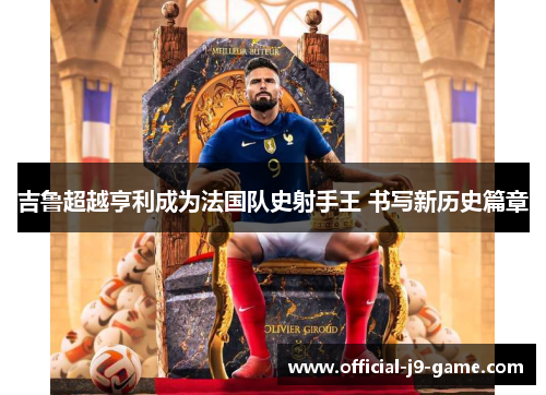 吉鲁超越亨利成为法国队史射手王 书写新历史篇章