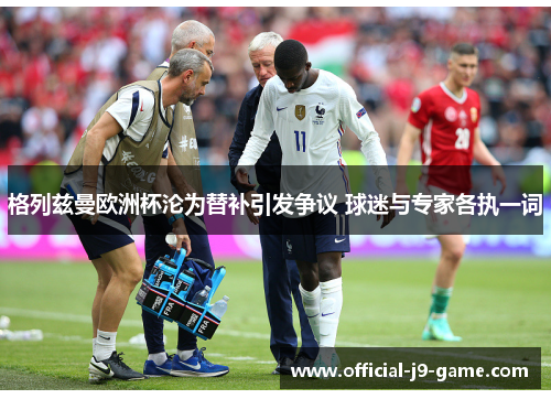 格列兹曼欧洲杯沦为替补引发争议 球迷与专家各执一词