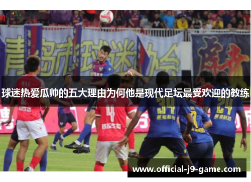 球迷热爱瓜帅的五大理由为何他是现代足坛最受欢迎的教练