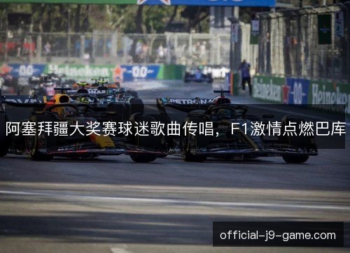 阿塞拜疆大奖赛球迷歌曲传唱，F1激情点燃巴库