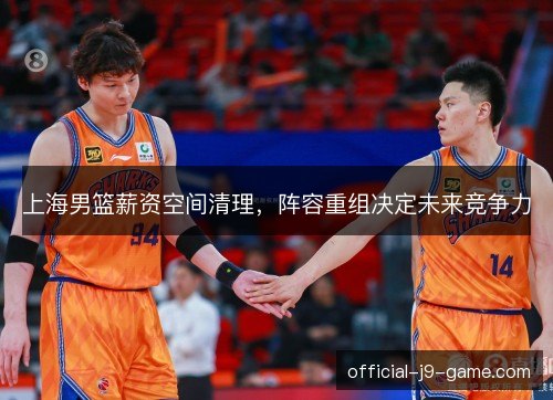 上海男篮薪资空间清理，阵容重组决定未来竞争力